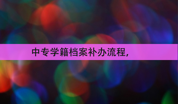 中专学籍档案补办流程， 你应该知道的步骤