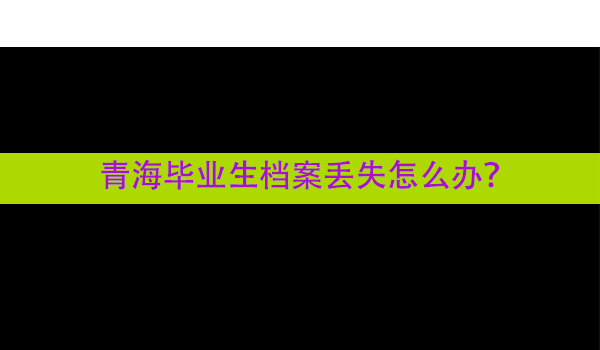 青海毕业生档案丢失怎么办？ 补办流程详解