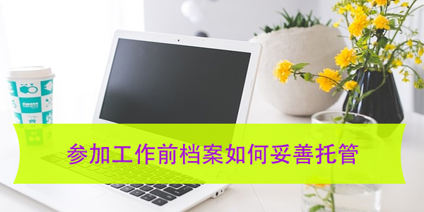 参加工作前档案如何妥善托管，托管机构选择指南